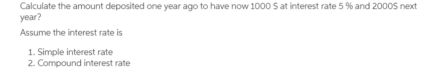 Calculate the amount deposited one year ago to have now 1000 S at interest rate 5 % and 2000S next
year?
Assume the interest rate is
1. Simple interest rate
2. Compound interest rate
