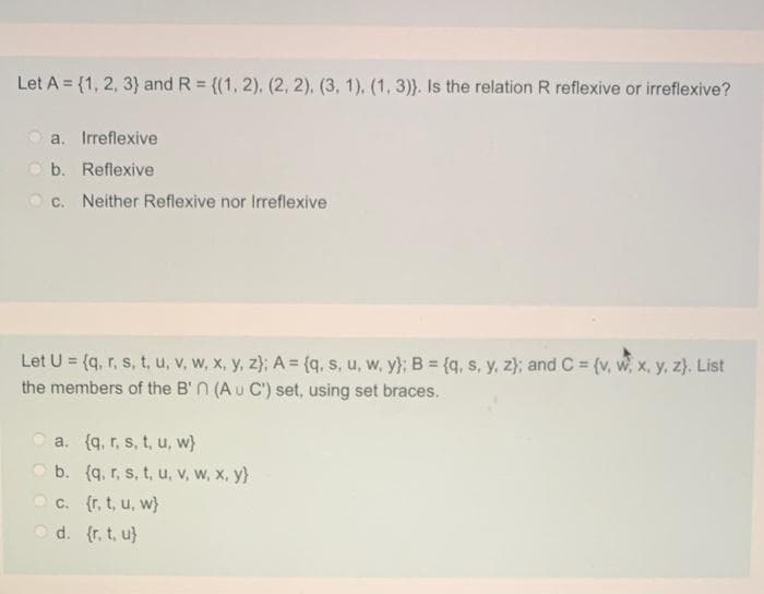 Let A = {1, 2, 3} and R = {(1, 2), (2, 2). (3, 1). (1, 3)}. Is the relation R reflexive or irreflexive?
a. Irreflexive
O b. Reflexive
c. Neither Reflexive nor Irreflexive
Let U = (q, r, s, t, u, v, w, x, y, z}; A = (q, s, u, w, y}; B {q, s, y, z); and C (v, w, x, y, z}. List
the members of the B' n (A u C') set, using set braces.
a. (q, r, s, t, u, w}
b. (q. r, s, t, u, v, w, x, y}
O c. {r, t, u, w}
O d. (r, t, u}
