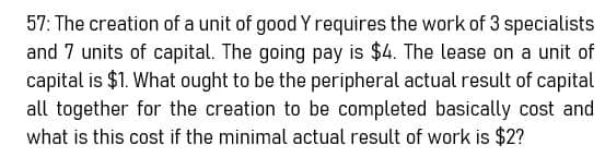 57: The creation of a unit of good Y requires the work of 3 specialists
and 7 units of capital. The going pay is $4. The lease on a unit of
capital is $1. What ought to be the peripheral actual result of capital
all together for the creation to be completed basically cost and
what is this cost if the minimal actual result of work is $2?
