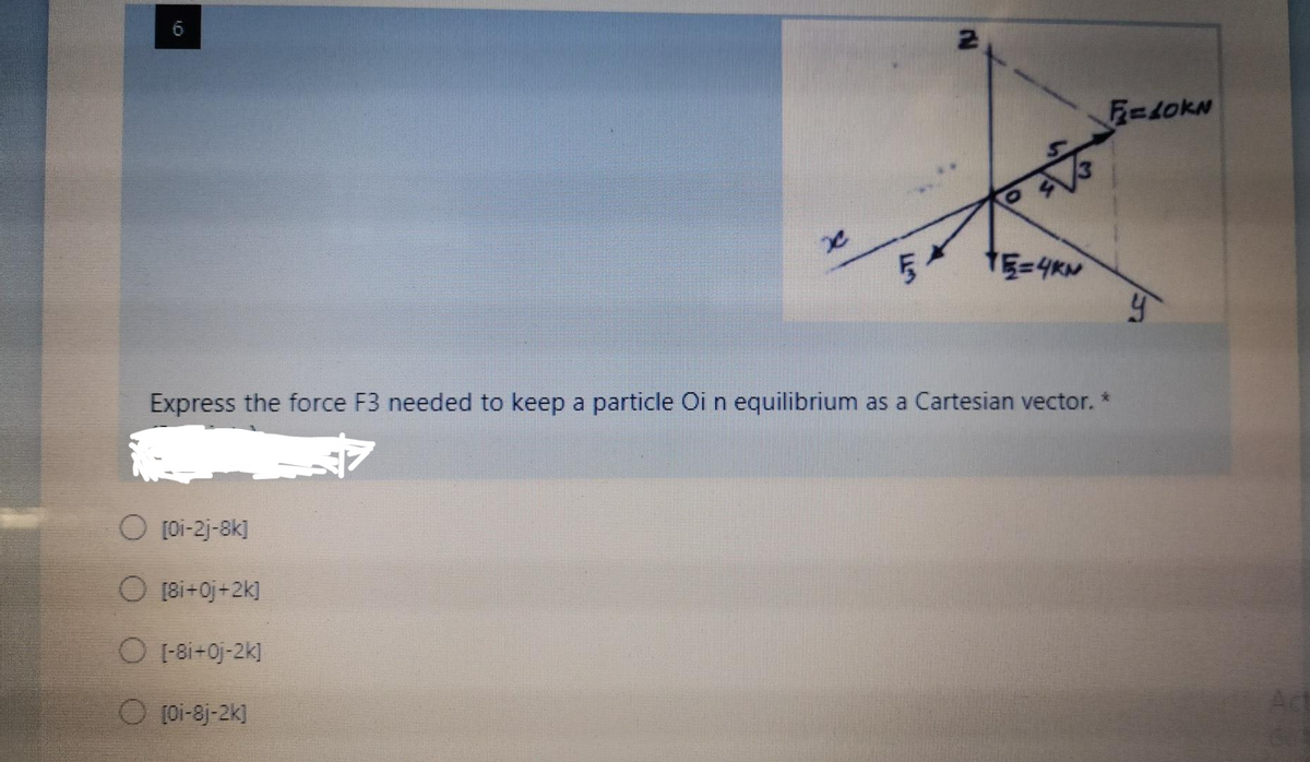 6
F=LOKN
TE=4KN
Express the force F3 needed to keep a particle Oi n equilibrium as a Cartesian vector. *
O [oi-2j-8k]
O (8i+0j+2k]
O 1-8i+0j-2k]
O (oi-8j-2k]
