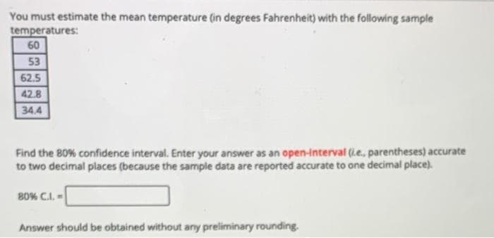 You must estimate the mean temperature (in degrees Fahrenheit) with the following sample
temperatures:
60
53
62.5
42.8
34.4
Find the B0% confidence interval. Enter your answer as an open-interval (i.e., parentheses) accurate
to two decimal places (because the sample data are reported accurate to one decimal place).
B0% C.I. -
Answer should be obtained without any preliminary rounding.
