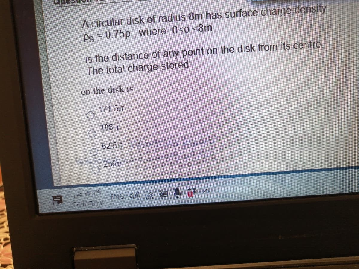 A circular disk of radius 8m has surface charge density
Ps = 0.75p , where 0<p <8m
is the distance of any point on the disk from its centre.
The total charge stored
on the disk is
171.5TT
108TT
62.5T
Winde256
ENG 4) GA
