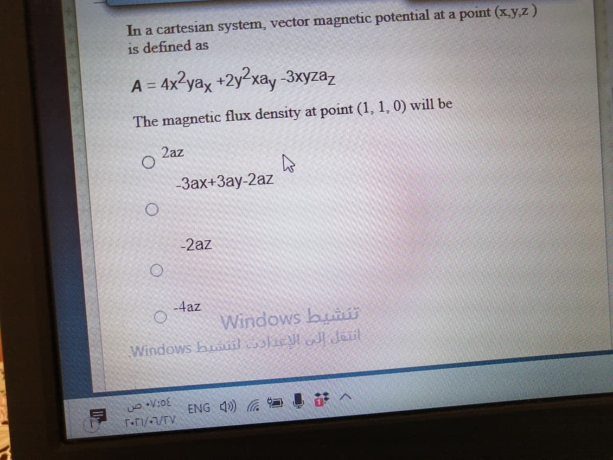 In a cartesian system, vector magnetic potential at a point (x.y,z)
is defined as
A = 4x²yax +2y2xay 3xyzaz
The magnetic flux density at point (1, 1, 0) will be
2az
-Зах+Зау-2аz
-2az
-4az
Windows bunU
Windows hA e ai
ENG 4
