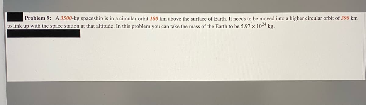 Problem 9: A 3500-kg spaceship is in a circular orbit 180 km above the surface of Earth. It needs to be moved into a higher circular orbit of 390 km
to link up with the space station at that altitude. In this problem you can take the mass of the Earth to be 5.97 x 1024 kg.
