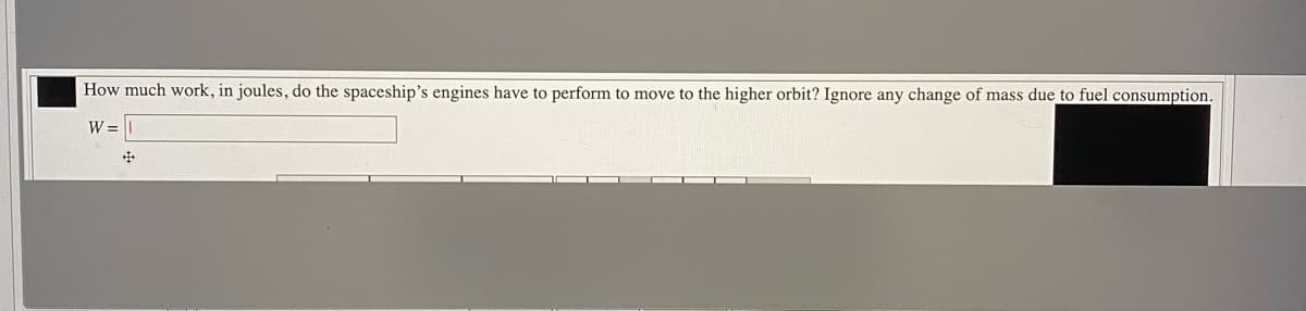 How much work, in joules, do the spaceship's engines have to perform to move to the higher orbit? Ignore any change of mass due to fuel consumption.
W =
