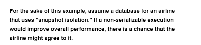 For the sake of this example, assume a database for an airline
that uses "snapshot isolation." If a non-serializable execution
would improve overall performance, there is a chance that the
airline might agree to it.