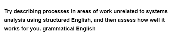 Try describing processes in areas of work unrelated to systems
analysis using structured English, and then assess how well it
works for you. grammatical English