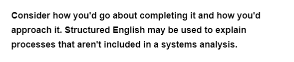 Consider how you'd go about completing it and how you'd
approach it. Structured English may be used to explain
processes that aren't included in a systems analysis.