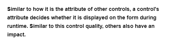 Similar to how it is the attribute of other controls, a control's
attribute decides whether it is displayed on the form during
runtime. Similar to this control quality, others also have an
impact.