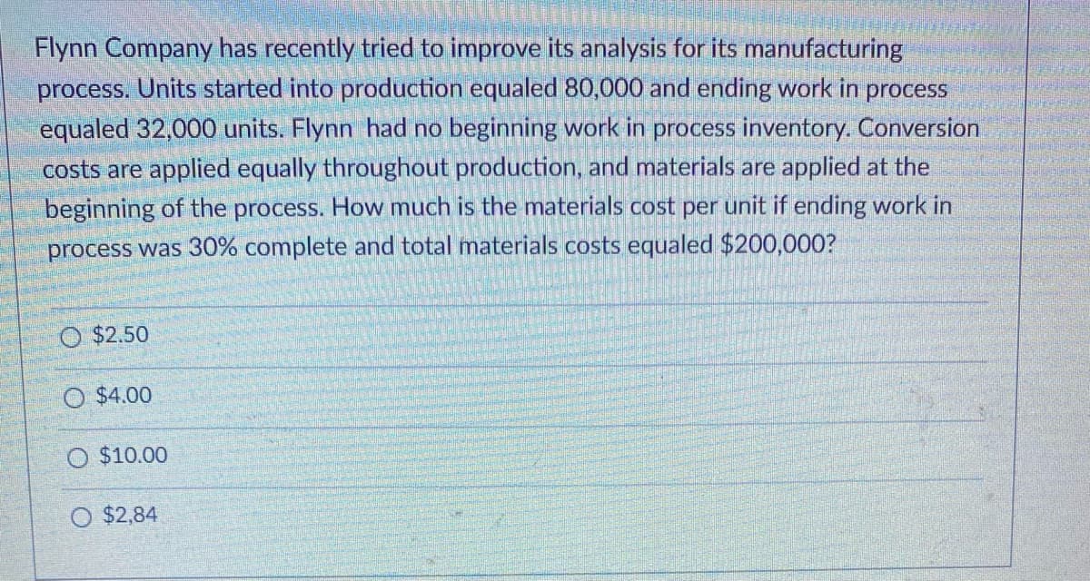 Flynn Company has recently tried to improve its analysis for its manufacturing
process. Units started into production equaled 80,000 and ending work in process
equaled 32,000 units. Flynn had no beginning work in process inventory. Conversion
costs are applied equally throughout production, and materials are applied at the
beginning of the process. How much is the materials cost per unit if ending work in
process was 30% complete and total materials costs equaled $200,000?
O $2.50
O $4.00
O $10.00
O $2,84
