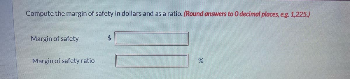 Compute the margin of safety in dollars and as a ratio. (Round answers to O decimal places, eg. 1,225.)
Margin of safety
24
Margin of safety ratio
