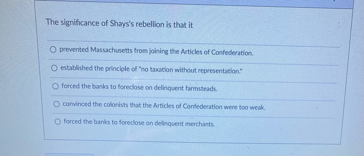 The significance of Shays's rebellion is that it
O prevented Massachusetts from joining the Articles of Confederation.
established the principle of "no taxation without representation."
O forced the banks to foreclose on delinquent farmsteads.
convinced the colonists that the Articles of Confederation were too weak.
O forced the banks to foreclose on delinquent merchants.
