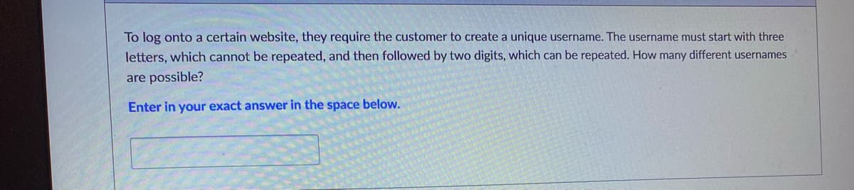 ### Username Creation Rules

To log onto a certain website, they require the customer to create a unique username. The username must start with three letters, which cannot be repeated, and then followed by two digits, which can be repeated. How many different usernames are possible?

#### Input your exact answer in the space below:
___________________