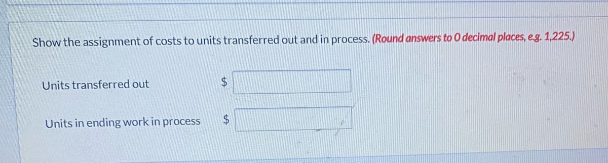 Show the assignment of costs to units transferred out and in process. (Round answers to 0 decimal places, eg. 1,225.)
Units transferred out
24
Units in ending work in process
$4
