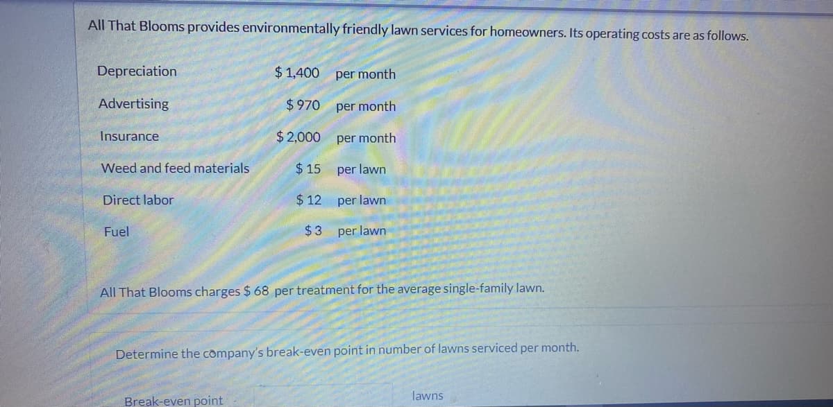 All That Blooms provides environmentally friendly lawn services for homeowners. Its operating costs are as follows.
Depreciation
$ 1,400 per month
Advertising
$970
per month
Insurance
$2,000
per month
Weed and feed materials
$ 15 per lawn
Direct labor
$ 12
per lawn
Fuel
$3 per lawn
All That Blooms charges $ 68 per treatment for the average single-family lawn.
Determine the company's break-even point in number of lawns serviced per month.
lawns
Break-even point
