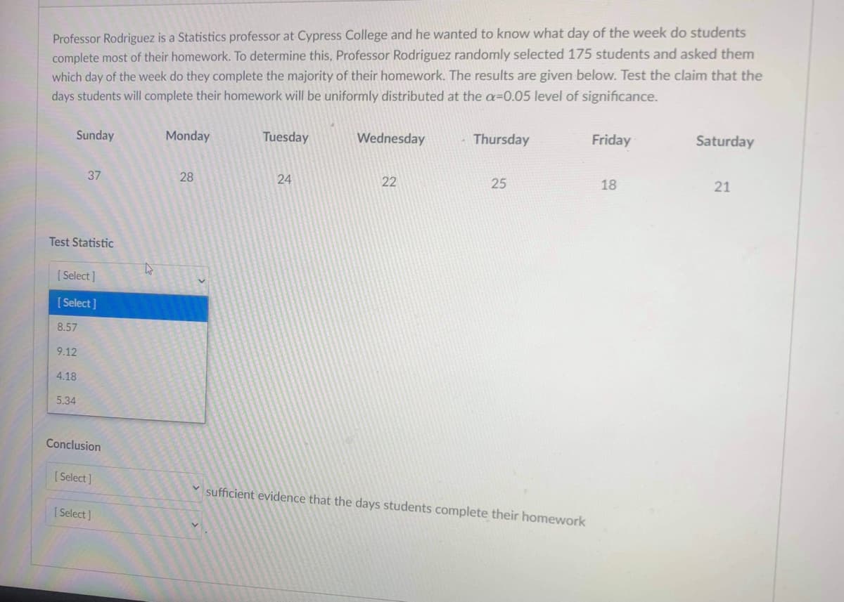 Professor Rodriguez is a Statistics professor at Cypress College and he wanted to know what day of the week do students
complete most of their homework. To determine this, Professor Rodriguez randomly selected 175 students and asked them
which day of the week do they complete the majority of their homework. The results are given below. Test the claim that the
days students will complete their homework will be uniformly distributed at the a=0.05 level of significance.
Sunday
Monday
Tuesday
Wednesday
Thursday
Friday
Saturday
37
28
24
22
25
18
21
Test Statistic
[ Select]
[ Select]
8.57
9.12
4.18
5.34
Conclusion
( Select]
sufficient evidence that the days students complete their homework
[ Select]
