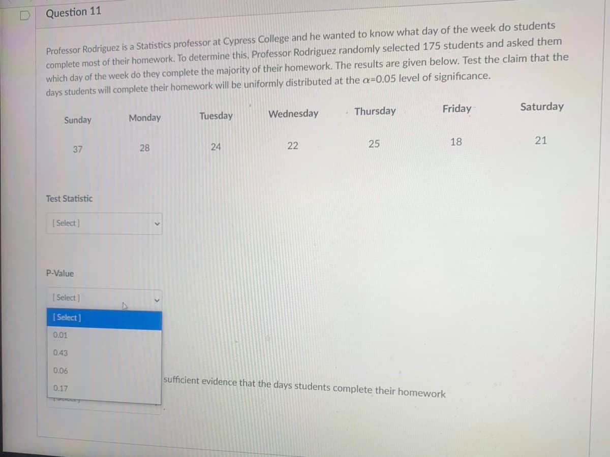 Question 11
Professor Rodriguez is a Statistics professor at Cypress College and he wanted to know what day of the week do students
complete most of their homework. To determine this, Professor Rodriguez randomly selected 175 students and asked them
which day of the week do they complete the majority of their homework. The results are given below. Test the claim that the
days students will complete their homework will be uniformly distributed at the a=0.05 level of significance.
Thursday
Friday
Saturday
Monday
Tuesday
Wednesday
Sunday
22
25
18
21
37
28
24
Test Statistic
[ Select]
P-Value
[ Select]
[ Select ]
0.01
0.43
0.06
sufficient evidence that the days students complete their homework
0.17
