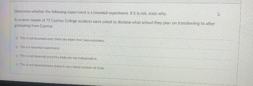 ### Determining a Binomial Experiment

An essential aspect of understanding probability and statistics involves identifying different types of experiments. One common type is the binomial experiment.

**Prompt:**
Determine whether the following experiment is a binomial experiment. If it is not, state why.

**Scenario:**
A random sample of 75 Cypress College students were asked to disclose what school they plan on transferring to after graduating from Cypress.

**Possible Responses:**

- **This is not binomial since there are more than two outcomes.**
- **This is a binomial experiment.**
- **This is not binomial since the trials are not independent.**
- **This is not binomial since there is not a fixed number of trials.**

**Explanation:**

A binomial experiment must satisfy the following criteria:
1. There are a fixed number of trials.
2. Each trial has two possible outcomes: success or failure.
3. The probability of success is the same for each trial.
4. The trials are independent.

**Analysis of the Given Scenario:**
In this case, the students could transfer to multiple different schools, not just two. Therefore, it does not meet the criterion of having only two possible outcomes. Consequently, the correct response would be:

- **This is not binomial since there are more than two outcomes.**

Understanding the characteristics that define a binomial experiment helps in correctly identifying and applying the appropriate statistical methods.