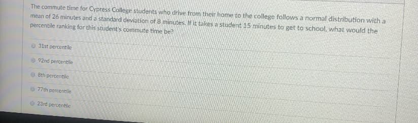 **Commute Time and Percentile Ranking for Cypress College Students**

The commute time for Cypress College students who drive from their home to the college follows a normal distribution with a mean of 26 minutes and a standard deviation of 8 minutes. If it takes a student 15 minutes to get to school, what would the percentile ranking for this student's commute time be?

- 31st percentile
- 92nd percentile
- 8th percentile
- 77th percentile
- 23rd percentile