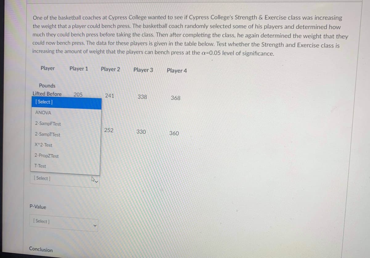 One of the basketball coaches at Cypress College wanted to see if Cypress College's Strength & Exercise class was increasing
the weight that a player could bench press. The basketball coach randomly selected some of his players and determined how
much they could bench press before taking the class. Then after completing the class, he again determined the weight that they
could now bench press. The data for these players is given in the table below. Test whether the Strength and Exercise class is
increasing the amount of weight that the players can bench press at the a=0.05 level of significance.
Player
Player 1
Player 2
Player 3
Player 4
Pounds
Lifted Before
205
241
338
368
[ Select]
ANOVA
2-SampFTest
252
330
360
2-SampTTest
X^2-Test
2-PropZTest
T-Test
[ Select ]
P-Value
[ Select]
Conclusion
