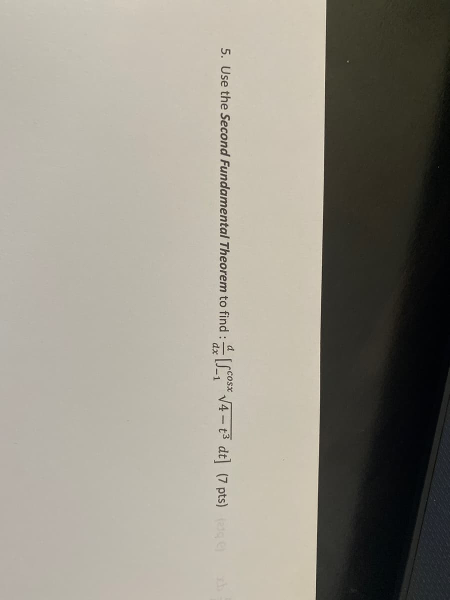 d
Cosx
5. Use the Second Fundamental Theorem to find :S V4 - t3 dt (7 pts) ete)
dx
-1
