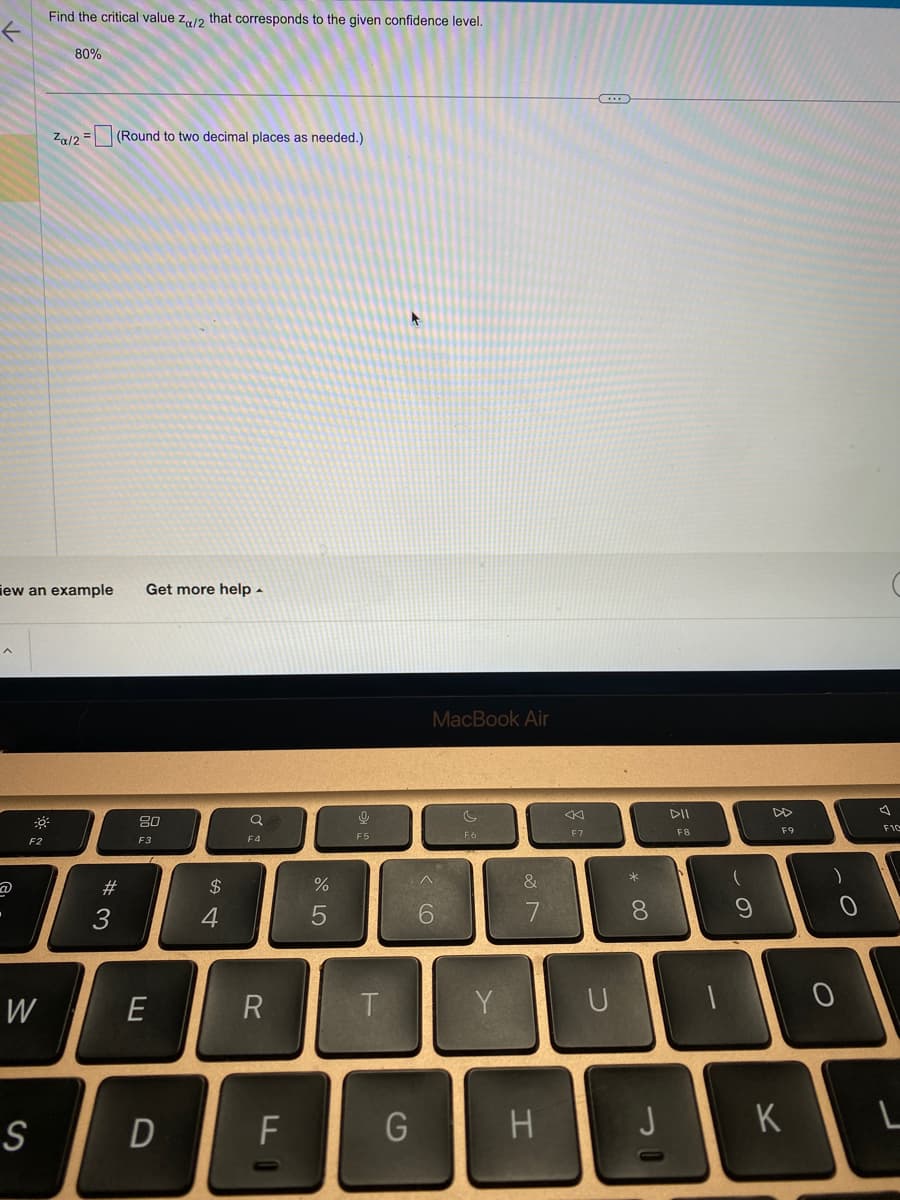 A
F2
iew an example Get more help.
W
Find the critical value Za/2 that corresponds to the given confidence level.
S
80%
Za/2 = (Round to two decimal places as needed.)
#3
80
F3
E
D
$
4
F4
R
F
%
5
9
F5
T
G
MacBook Air
<CO
6
Y
&
7
H
<
F7
U
* 00
8
DII
F8
9
F9
K
0
O
F10
L