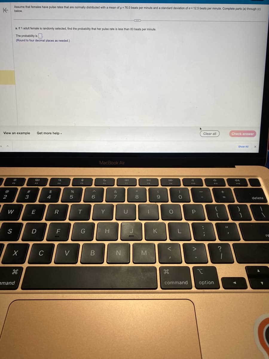 x
Assume that females have pulse rates that are normally distributed with a mean of µ = 76.0 beats per minute and a standard deviation of a = 12.5 beats per minute. Complete parts (a) through (c)
K below.
View an example Get more help.
2
*
F2
W
a. If 1 adult female is randomly selected, find the probability that her pulse rate is less than 83 beats per minute.
The probability is
(Round to four decimal places as needed.)
S
X
H
mand
#
3
80
F3
E
D
C
$
4
a
F4
R
F
%
5
V
FS
T
G
6
B
MacBook Air
Fo
Y
H
&
7
N
F7
U
J
O
*
8
DII
FB
M
1
9
K
F9
O
<
H
)
O
L
command
F10
P
>
Clear all
-
...
I
option
F11
{
[
+
?
=
Check answer
11
:
Show All
44)
F12
}
]
X
delete
0
re