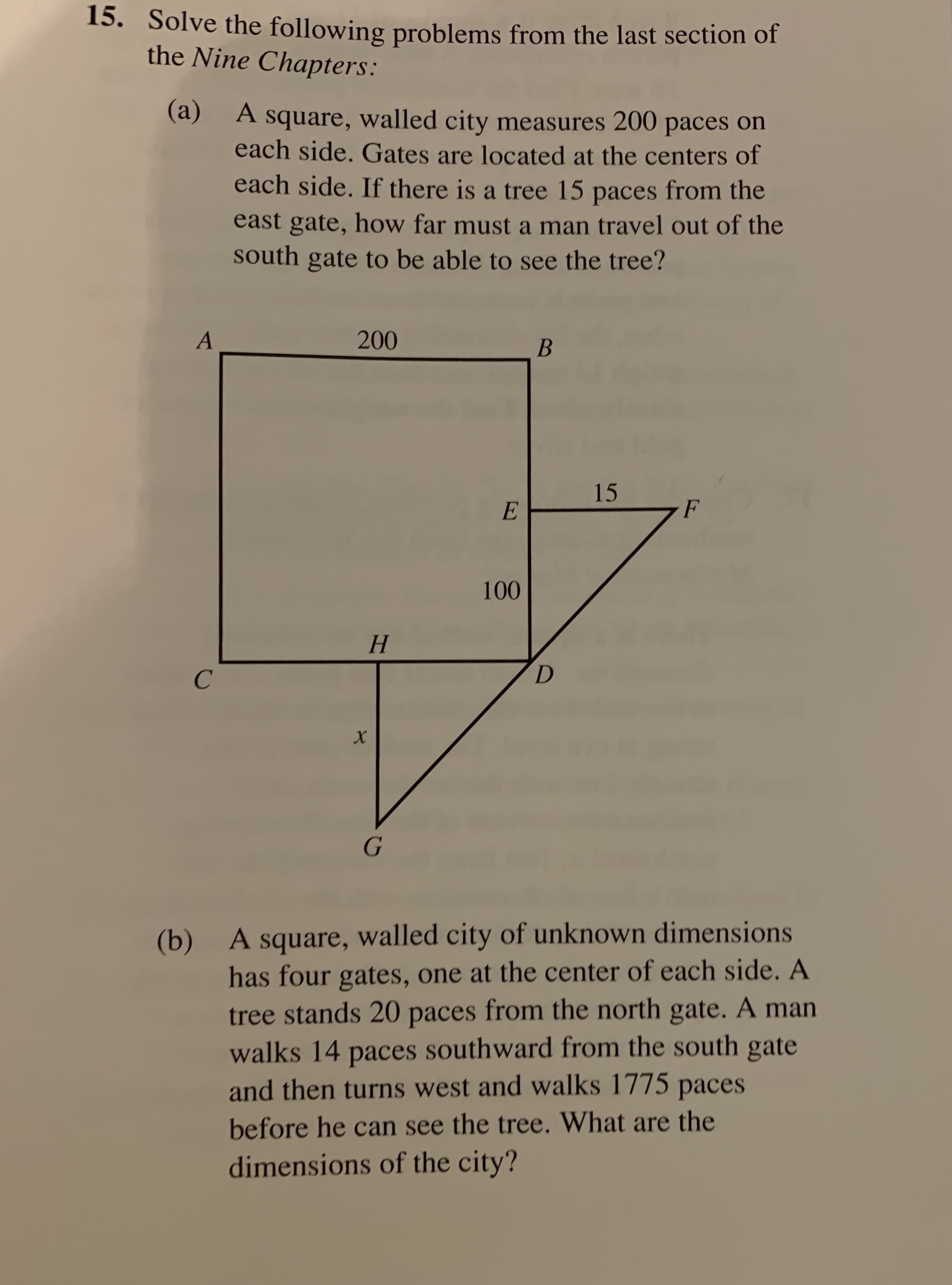 15. Solve the following problems from the last section of
the Nine Chapters:
(а)
A square, walled city measures 200 paces on
each side. Gates are located at the centers of
each side. If there is a tree 15 paces from the
east gate, how far must a man travel out of the
outh gate to be able to see the tree?
200
A
В
15
F
E
100
Н
X
G
A square, walled city of unknown dimensions
(b)
has four gates, one at the center of each side. A
tree stands 20 paces from the north gate. A man
walks 14 paces southward from the south gate
and then turns west and walks 1775 paces
before he can see the tree. What are the
dimensions of the city?
