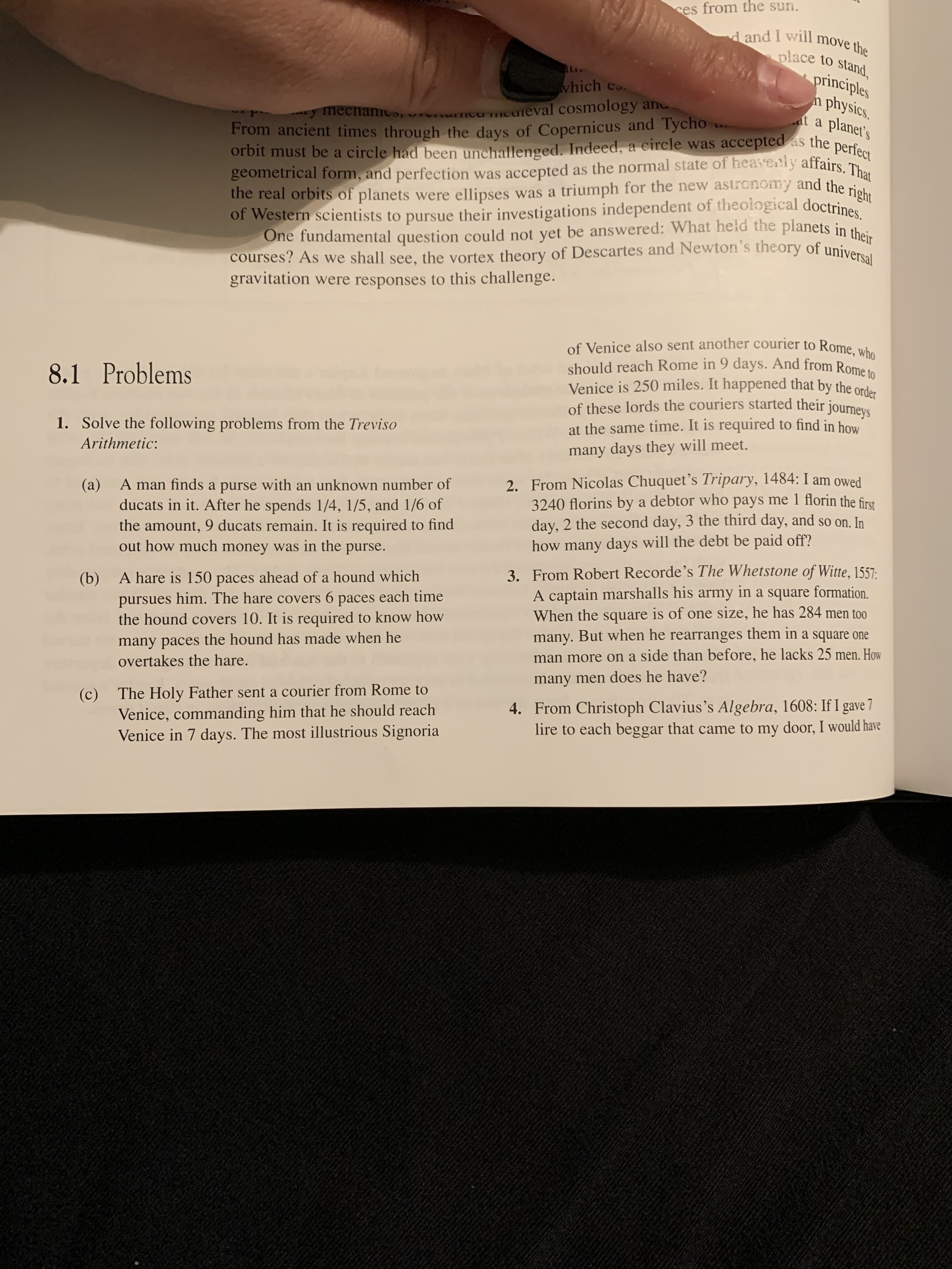 ces from the sun.
d and I will move the
place to stand,
AL
principles
physics.
at a
which es.
,ururncu meuleval cosmology an
From ancient times through the days of Copernicus and Tycho
y mechamCo,
planet's
LA.
orbit must be a circle had been unchallenged. Indeed, a circle was accepted as the perfect
geometrical form, and perfection was accepted as the normal state of heavenly affairs. That
the real orbits of planets were ellipses was a triumph for the new astronomy and the right
of Western scientists to pursue their investigations independent of theological doctrines.
One fundamental question could not yet be answered: What held the planets in their
courses? As we shall see, the vortex theory of Descartes and Newton's theory of universal
gravitation were responses to this challenge.
of Venice also sent another courier to Rome, who
should reach Rome in 9 days. And from Rome to
Venice is 250 miles. It happened that by the order
of these lords the couriers started their journeys
8.1 Problems
1. Solve the following problems from the Treviso
at the same time. It is required to find in how
Arithmetic:
many days they will meet.
2. From Nicolas Chuquet’s Tripary, 1484: I am owed
3240 florins by a debtor who pays me 1 florin the first
day, 2 the second day, 3 the third day, and so on. In
how many days will the debt be paid off?
A man finds a purse with an unknown number of
(a)
ducats in it. After he spends 1/4, 1/5, and 1/6 of
the amount, 9 ducats remain. It is required to find
out how much money was in the purse.
3. From Robert Recorde's The Whetstone of Witte, 1557:
A captain marshalls his army in a square formation.
When the square is of one size, he has 284 men too
many. But when he rearranges them in a square one
man more on a side than before, he lacks 25 men. How
A hare is 150 paces ahead of a hound which
pursues him. The hare covers 6 paces each time
the hound covers 10. It is required to know how
(b)
many paces the hound has made when he
overtakes the hare.
many men does he have?
(c)
Venice, commanding him that he should reach
Venice in 7 days. The most illustrious Signoria
The Holy Father sent a courier from Rome to
4. From Christoph Clavius's Algebra, 1608: If I gave 7
lire to each beggar that came to my door, I would have
