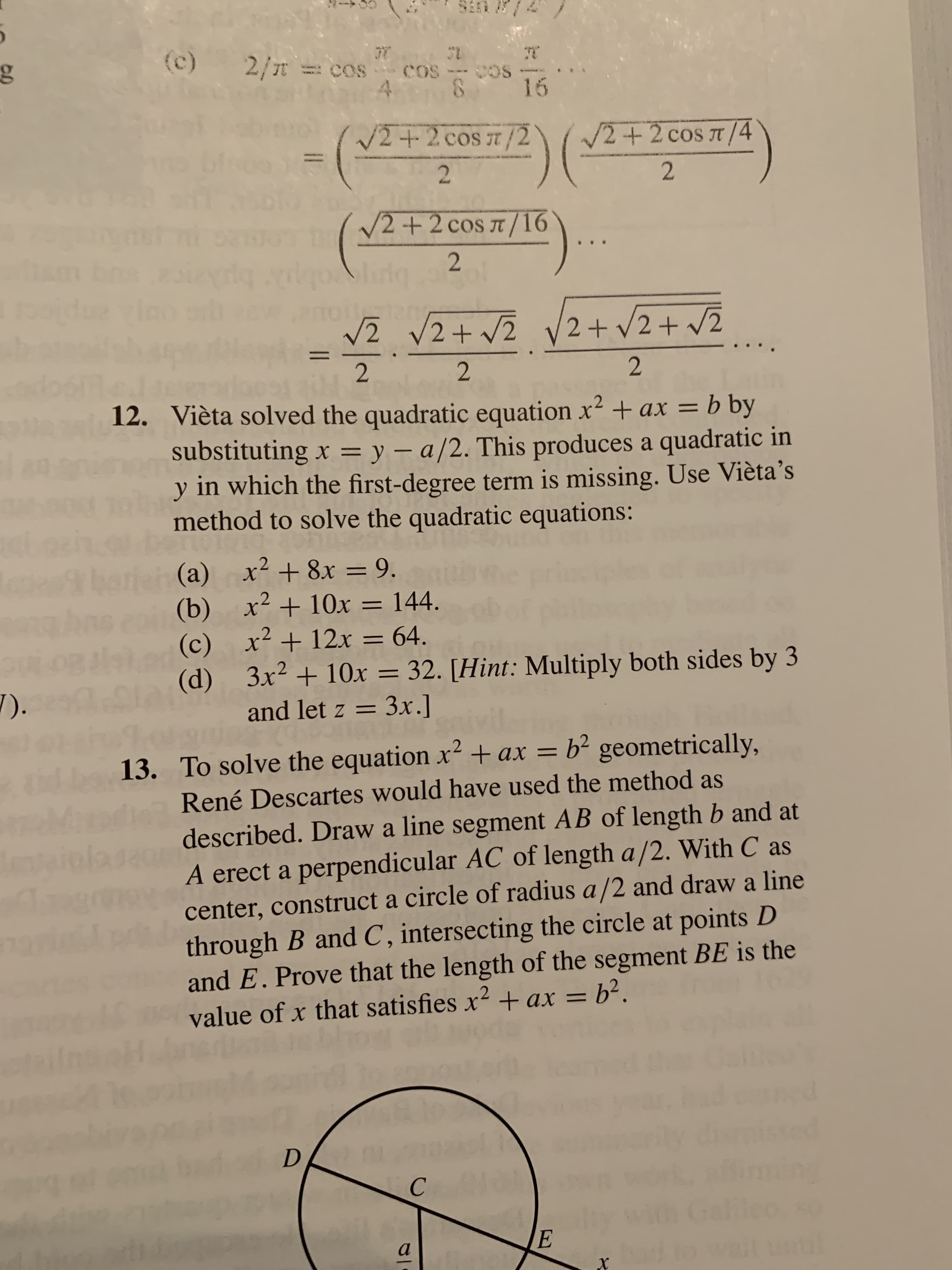 2/T = cos cos--Cos
4.
16
12+2cos 7/2
/2+2 cos a /4
V2 +2 cos T /16
elido
vZ VZ+ vZ V2+ V2+ v2
2+ V2 + v2
12. Vièta solved the quadratic equation x2 +ax = b by
substituting x = y – a/2. This produces a quadratic in
y in which the first-degree term is missing. Use Vièta's
method to solve the quadratic equations:
%3D
%3D
-
x² + 8x = 9.
x² + 10x = 144.
(b)
x² +12x = 64.
(c)
3x² + 10x = 32. [Hint: Multiply both sides by 3
(d)
and let z = 3.x.]
barieh (a)
%3D
%3D
%3D
%3D
7).
13. To solve the equation x² + ax = b² geometrically,
René Descartes would have used the method as
Mndi
described. Draw a line segment AB of length b and at
A erect a perpendicular AC of length a/2. With C as
center, construct a circle of radius a /2 and draw a line
through B and C , intersecting the circle at points D
and E. Prove that the length of the segment BE is the
value of x that satisfies x² +ax = b².
%D
until
