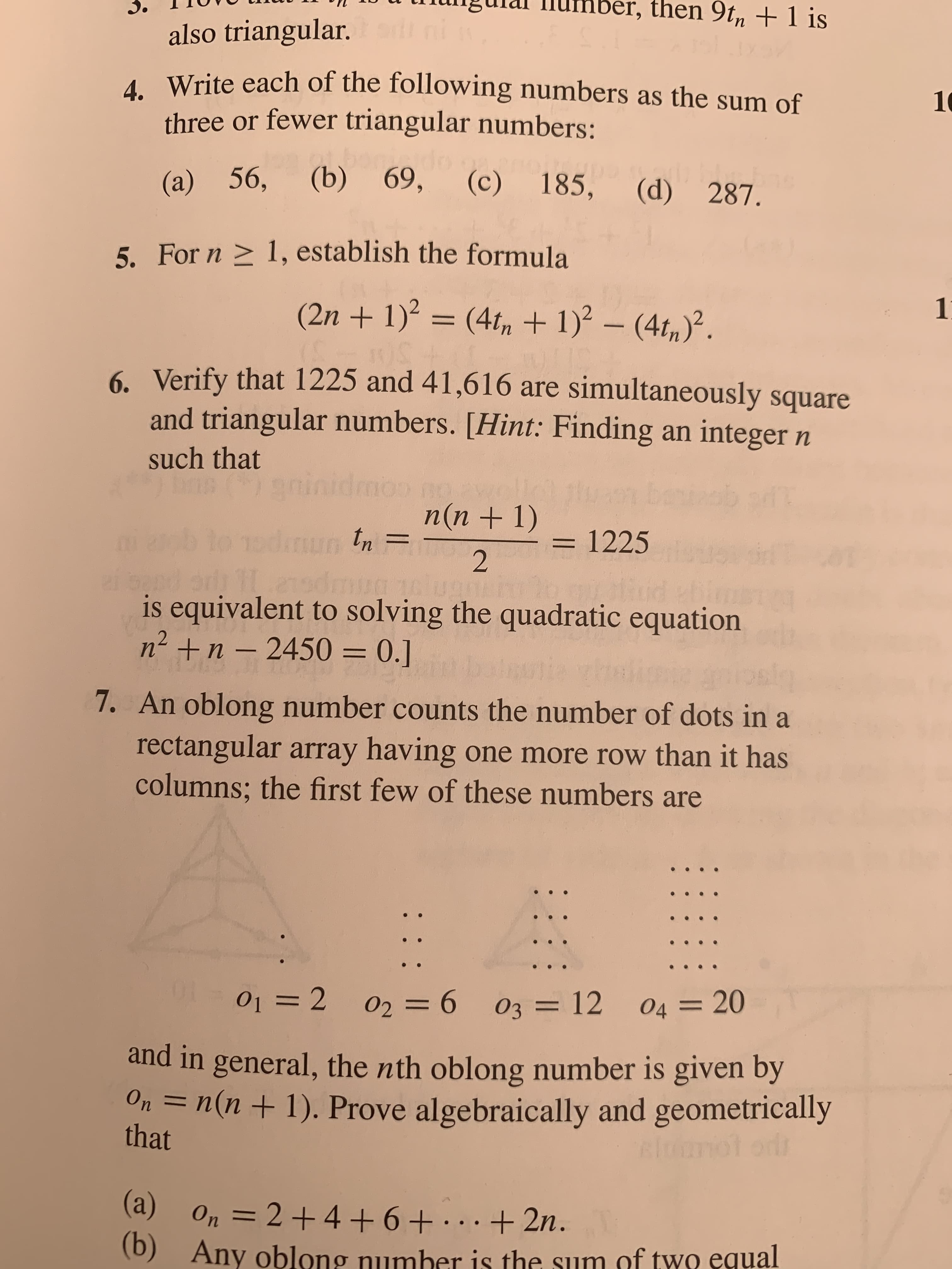 then 9tm+1 is
also triangular.
Write each of the following numbers as the sum of
three or fewer triangular numbers:
1
69,
(b)
(c) 185,
(a) 56,
(d) 287.
5. For n
1, establish the formula
(2n+1)?
1
(4t,+1)-(4t,2
BUS
6
Verify that 1225 and 41,616 are simultaneously square
and triangular numbers. [Hint: Finding an integer n
such that
g
tinidmou
bonincb of
no
n(n + 1)
dutn
1225
2
ud
is equivalent to solving the quadratic equation
n2n- 2450 = 0.]
*w
7. An oblong number counts the number of dots in a
rectangular array having one more row than it has
columns; the first few of these numbers are
sln
01 2
02 6 03 12
04 =20
and in general, the nth oblong number is given by
Оn
n(n+1). Prove algebraically and geometrically
that
(а)
On 2+4 6+ + 2n.
Any oblong number is the sum of two equal
11
()
: :
