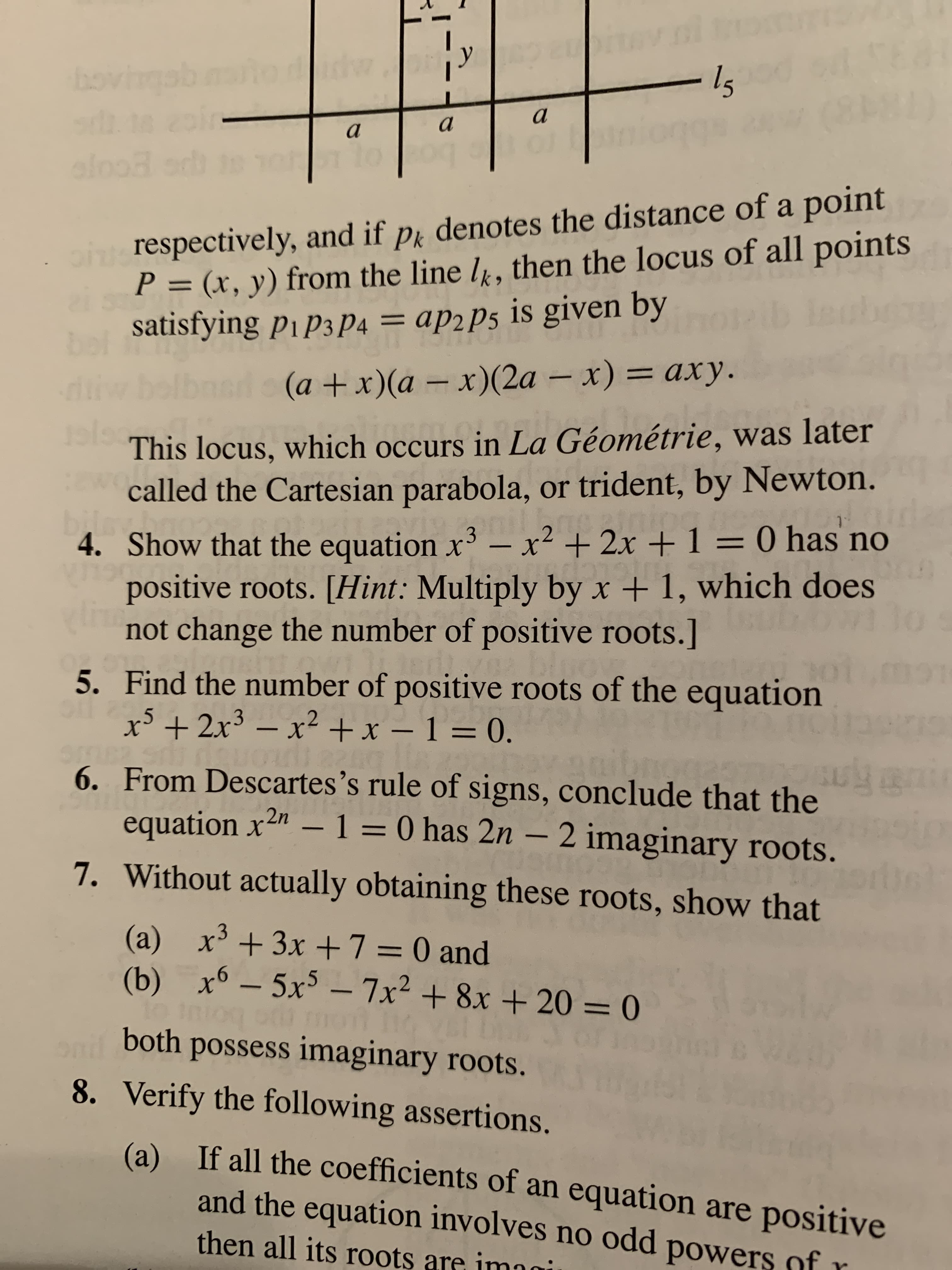 bovingal
a
ph respectively, and if p denotes the distance of a point
P = (x, y) from the line l, then the locus of all points
satisfying pip3 P4 = ap2P5 is given by
аpгPs
%3D
%3D
d (a +x)(a - x)(2a – x) = axy.
diw bo
This locus, which occurs in La Géométrie, was later
called the Cartesian parabola, or trident, by Newton.
bile
4. Show that the equation xr – x² + 2x +1= 0 has no
positive roots. [Hint: Multiply by x + 1, which does
not change the number of positive roots.]
taird
%3D
5. Find the number of positive roots of the equation
x’ + 2x³ – x² + x – 1 = 0.
%3D
6. From Descartes's rule of signs, conclude that the
equation x2" – 1 = 0 has 2n – 2 imaginary roots.
7. Without actually obtaining these roots, show that
(a) x³ +3x +7 = 0 and
(b) x6 – 5x³ – 7x² + 8x + 20 = 0
%3D
%3D
both possess imaginary roots.
8. Verify the following assertions.
If all the coefficients of an equation are positive
and the equation involves no odd powers of r
(a)
then all its roots are imgi
