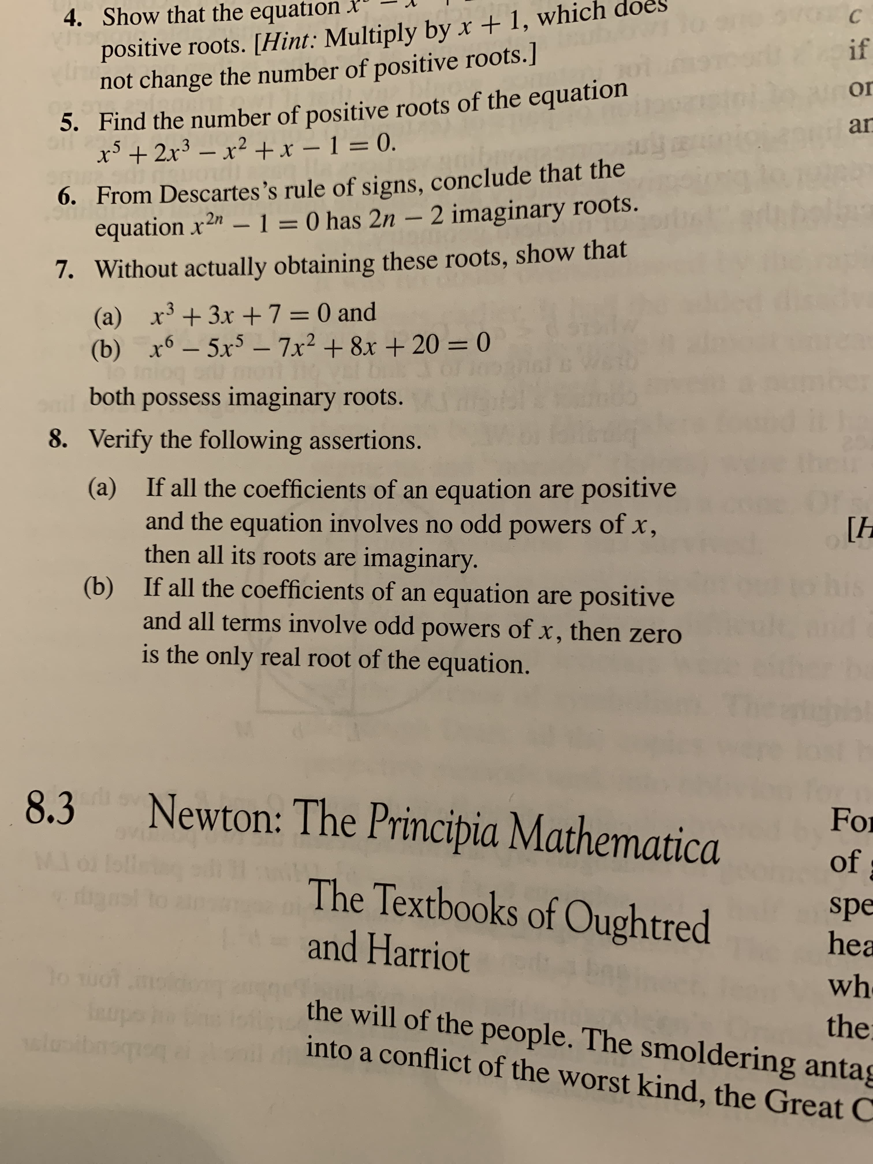 positive roots. [Hint: Multiply by x + 1, which
not change the number of positive roots.]
4. Show that the equation x
if
5. Find the number of positive roots of the equation
x³ + 2x³ – x² +x – 1 = 0.
or
an
6. From Descartes's rule of signs, conclude that the
equation x2" –1 = 0 has 2n – 2 imaginary roots.
7. Without actually obtaining these roots, show that
(a) x + 3x +7=0 and
(b) x6 – 5x³ – 7x² + 8x + 20 = 0
lo iniog ou
both possess imaginary roots.
%3D
%3D
8. Verify the following assertions.
If all the coefficients of an equation are positive
(a)
and the equation involves no odd powers of x,
then all its roots are imaginary.
If all the coefficients of an equation are positive
[h
(b)
and all terms involve odd powers of x, then zero
is the only real root of the equation.
Newton: The Principia Mathematica
8.3
For
M..
of
The Textbooks of Oughtred
spe
hea
and Harriot
wh
the
the will of the people. The smoldering antag
into a conflict of the worst kind, the Great C
lusibnsq
