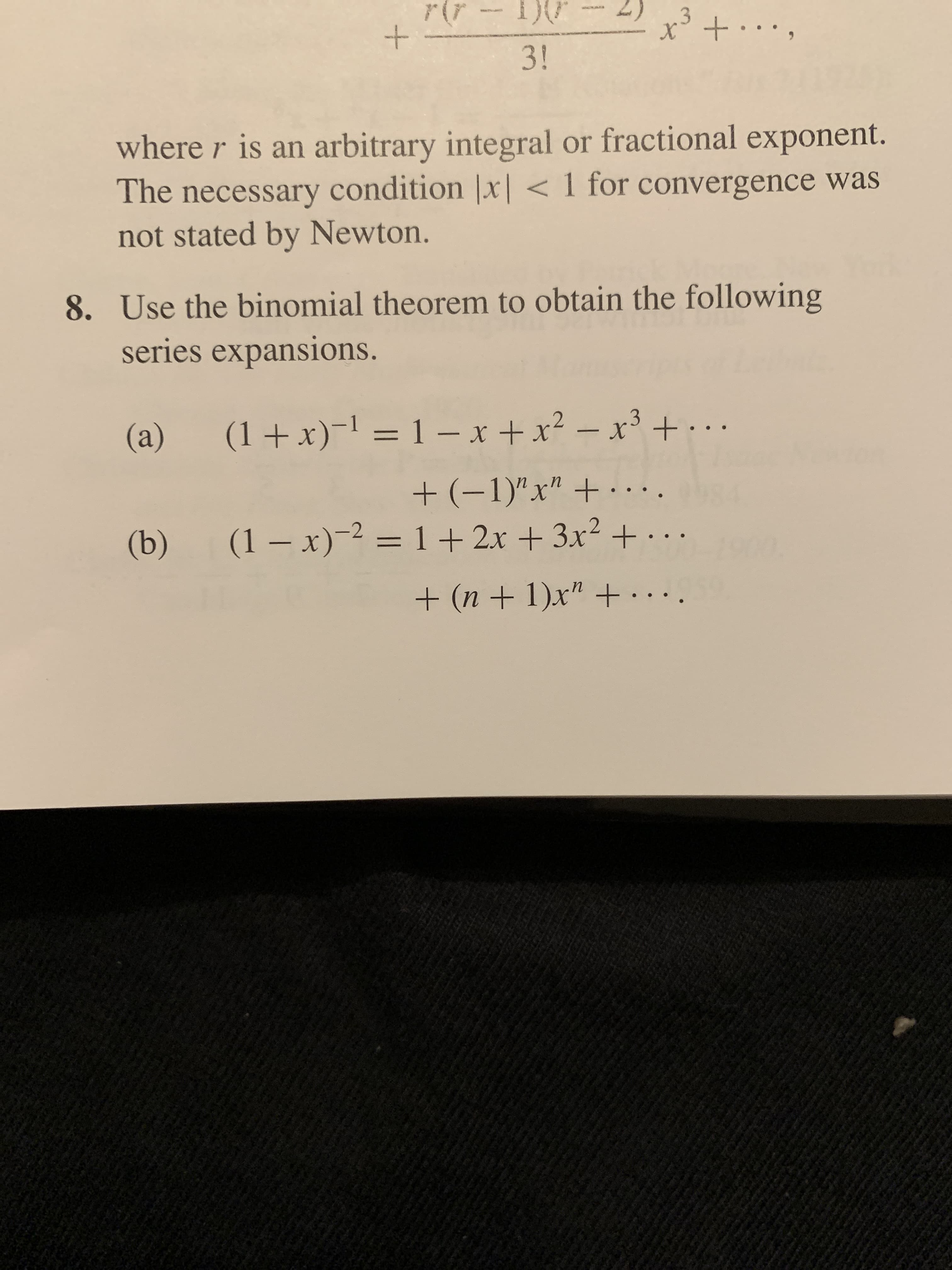 r(r -- 1){r
.3
3!
where r is an arbitrary integral or fractional exponent.
The necessary condition |x| < 1 for convergence was
not stated by Newton.
8. Use the binomial theorem to obtain the following
series expansions.
– x³ + · . .
(1+x)-1 = 1 – x +x?
(a)
+ (-1)"x" + ·...
(1– x)-2 = 1+ 2x + 3x² + .
(b)
%3D
+ (n + 1)x" +. ..
