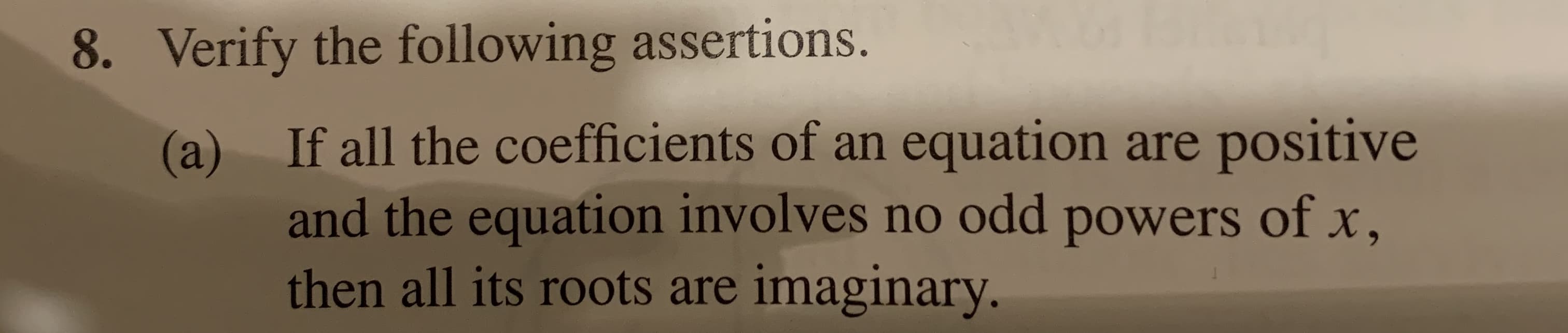 8. Verify the following assertions.
If all the coefficients of an equation are positive
(a)
and the equation involves no odd powers of x,
then all its roots are imaginary.
