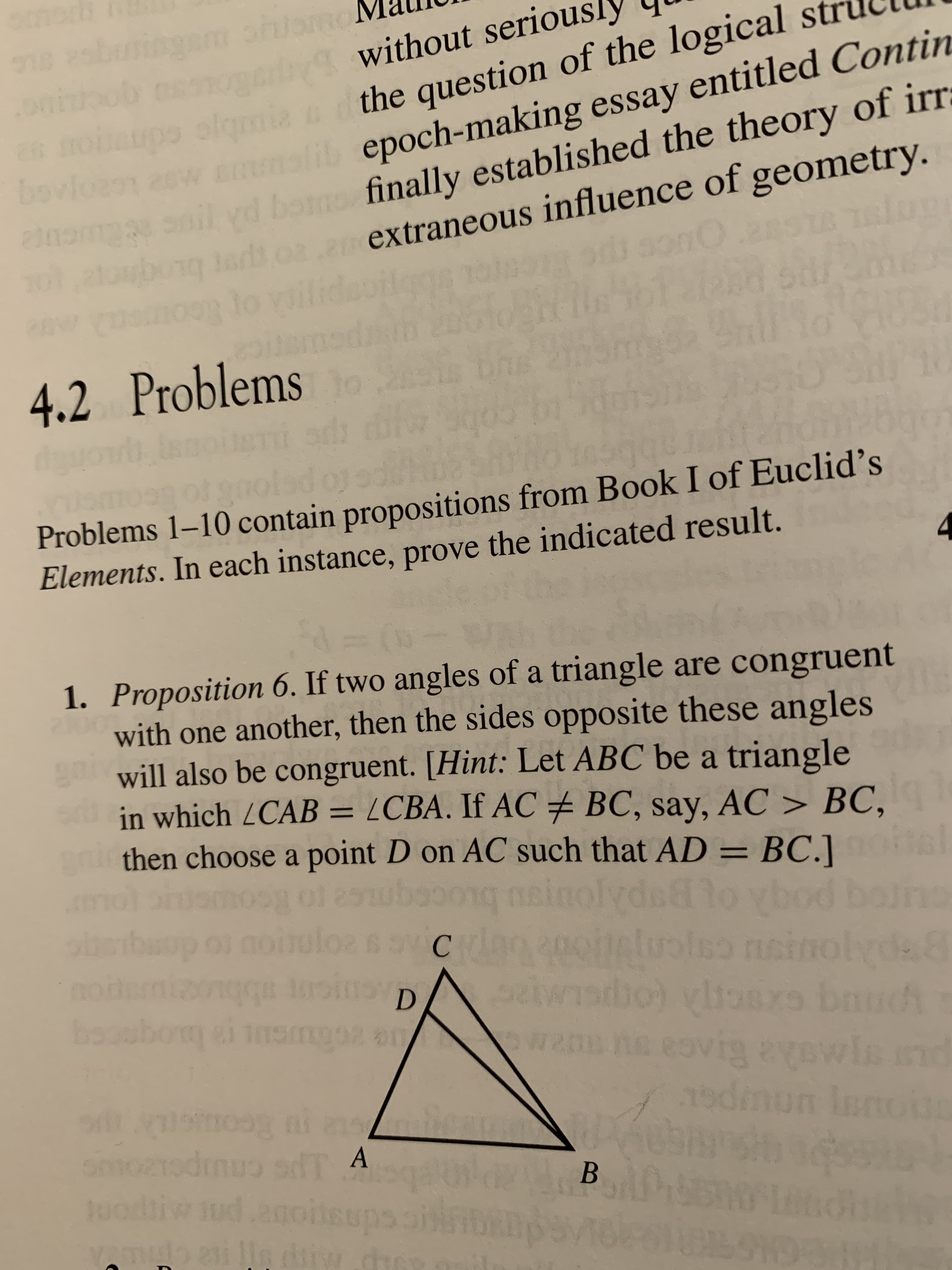 ebinm
oo dwithout seriousl
nu
1
oqmia
lib epoch-making essay entitled Contin
bonofinally established the theory of irr
the question of the logical st
bov
loen
e
extraneous influence of geometry.
csonC
G1d
9lo voilidas
4.2 Problems
1sd
Problems 1-10 contain propositions from Book I of Euclid's
Elements. In each instance, prove the indicated result.
(
1. Proposition 6. If two angles of a triangle are congruent
with one another, then the sides opposite these angles
will also be congruent. [Hint: Let ABC be a triangle
in which LCAB = /CBA. If AC BC, say, AC > BC,
then choose a point D on AC such that AD = BC.]
bo
inolydeovod b
D
n esvig avowin nd
sdmun en
donpmsita
L
A
odi ud sups
ale
В
peo
