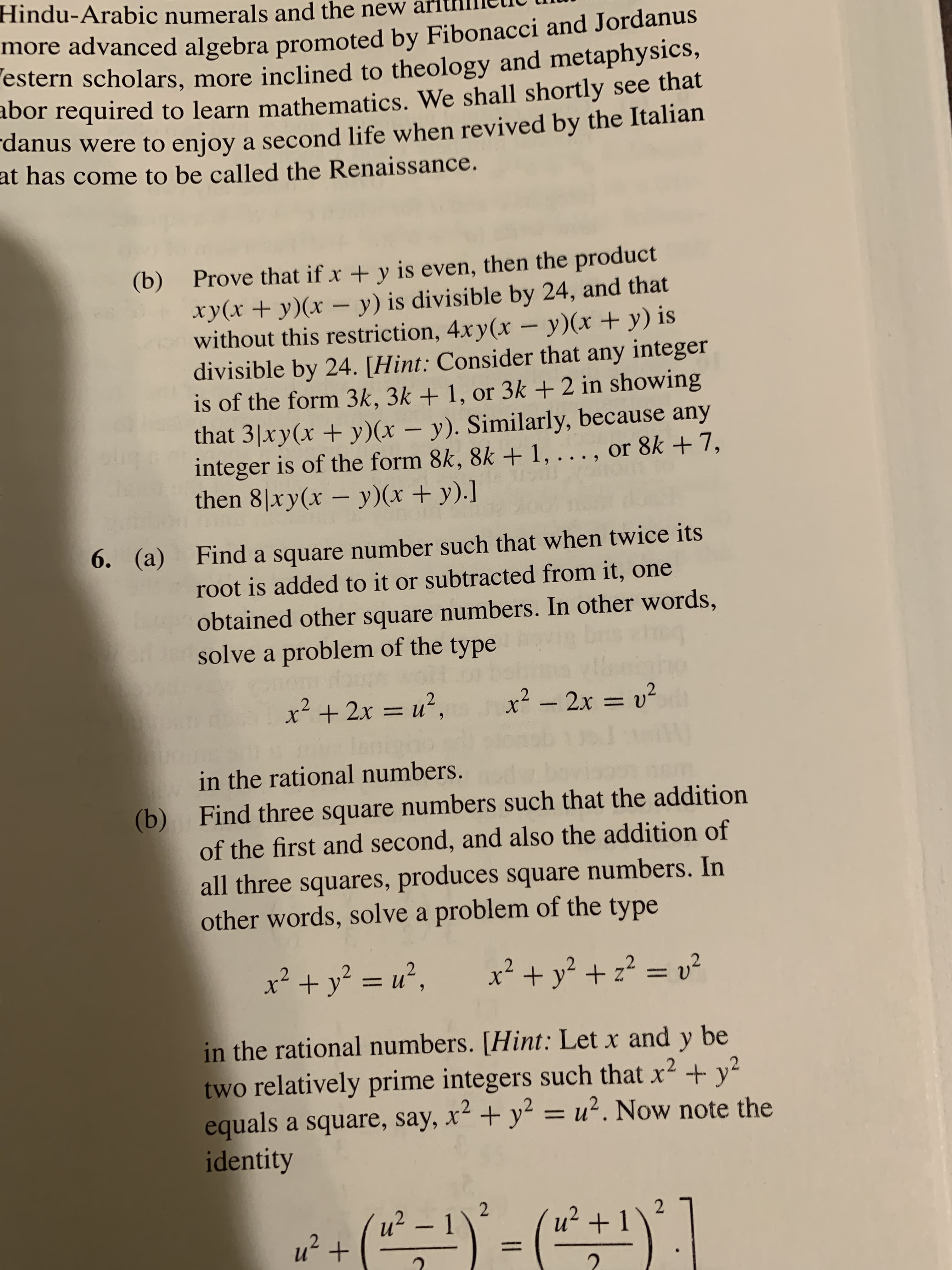 Hindu-Arabic numerals and the new
more advanced algebra promoted by Fibonacci and Jordanus
estern scholars, more inclined to theology and metaphysics,
abor required to learn mathematics. We shall shortly see that
danus were to enjoy a second life when revived by the Italian
at has come to be called the Renaissance.
Prove that if x +y is even, then the product
xy(x +y)(x - y) is divisible by 24, and that
without this restriction, 4xy(x - y)(x + y) is
divisible by 24. [Hint: Consider that any integer
is of the form 3k, 3k + 1, or 3k + 2 in showing
that 3 xy(x +y)(x - y). Similarly, because any
integer is of the form 8k, 8k + 1, . . . , or 8k + 7,
then 8xy(x - y)(x + y).]
(b)
big
Find a square number such that when twice its
root is added to it or subtracted from it, one
(a)
6.
obtained other square numbers. In other words,
solve a problem of the type
x2-2x = 2
in the rational numbers.
(b)
Find three square numbers such that the addition
of the first and second, and also the addition of
all three squares, produces square numbers. In
other words, solve a problem of the type
2
x +y22 v2
in the rational numbers. [Hint: Let x and y be
two relatively prime integers such that x2 y
equals a square, say, x2 +y2 u2. Now note the
identity
2
2 -1
2
u21
2
