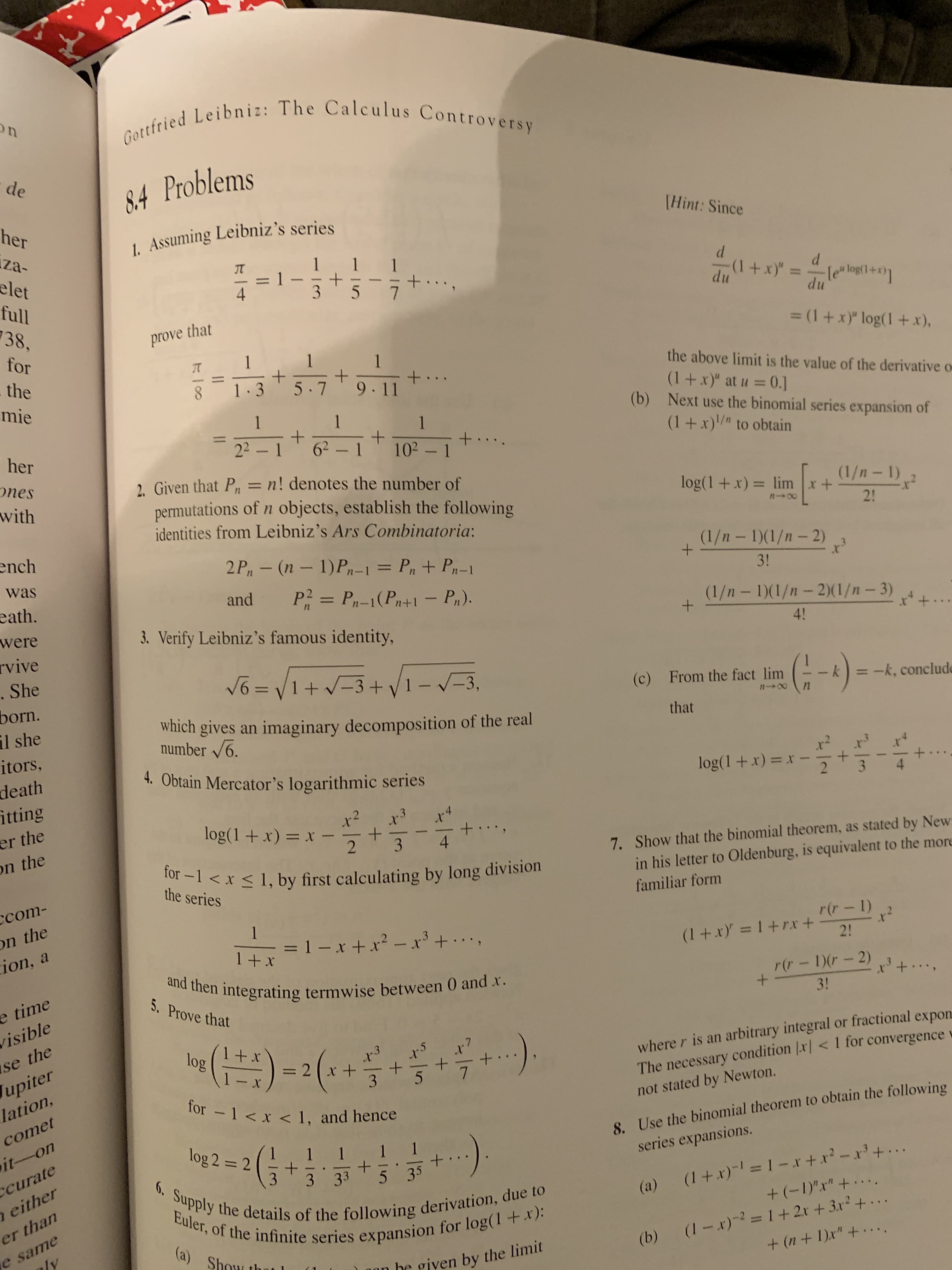 Gottfried Leibniz: The Calculus Controversy
n
de
8.4 Problems
Hint: Since
her
1. Assuming Leibniz 's series
za-
1 1
elet
(1 +x)"=le logi+
du
4
3
5
full
du
38
prove that
= (1 + x)" log(1 +x),
for
1
+
9.11
JT
the above limit is the value of the derivative
the
8
5.7
(1 +x)" at u 0.
(b) Next use the binomial series expansion of
(1+x) to obtain
mie
1
1
1
22-1 62-1
+
102- 1
+
her
s
ones
with
2. Given that P= n! denotes the number of
permutations of n objects, establish the following
identities from Leibniz 's Ars Combinatoria:
(1/n- 1)
log(1 +x) = lim x+
2!
ench
(1/n- 1)(1/n-2)
2 P,- (n - 1)P-1
= P,+P-1
was
ww
3!
P2= P-1(P+1Pr).
and
eath.
were
rvive
(1/n - 1)(1/n -2)(1/n - 3)
ww
3. Verify Leibniz's famous identity,
+
4!
V6=1+-3+ 1--3,
.She
(i-)
(c) From the fact lim
-k, conclude
born.
il she
n00
n
which gives an imaginary decomposition of the real
number 6.
that
itors,
death
itting
er the
on the
4. Obtain Mercator's logarithmic series
log(1+x) x -
.3
log(1+x) x
2
X
+
3
4
4
7. Show that the binomial theorem, as stated by New
in his letter to Oldenburg, is equivalent to the more
for -1 < x 1, by first calculating by long division
the series
сcom-
on the
ion, a
familiar form
1
rir- 1)
= 1 -x+ x - x3+ .
1 + x
(1+x =1+rxr +
2!
and then integrating termwise between 0 and x.
r(r - 1)- 2)
+
e time
isible
se the
upiter
lation,
www.d
5. Prove that
3!
where r is an arbitrary integral or fractional expon
The necessary condition x< 1 for convergence
not stated by Newton.
log
x
= 2 x +
+
1 - x
7
for 1 < x < 1, and hence
8. Use the binomial theorem to obtain the following
series expansions.
comet
log 2 = 2
it-on
1
(1+x)-l=1 -x+ x2 - r2 +..
+ (-1)'x" +...
curate
6. Supply the details of the following derivation, due to
Euler, of the infinite series expansion for log(l +x):
3
5 35
3 33
either
(a)
(1 x)2=1+2r+ 3r2+..
+(n + 1)x" +. ...
er than
e same
ly
(a)
(b)
Show t
on be given by the limit
+
+
+
+
+
1
-123
11
II
