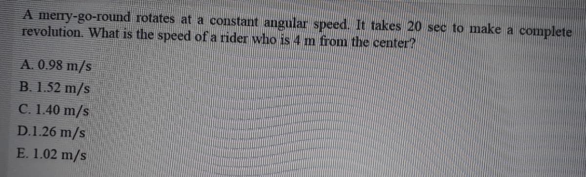 A mery-go-round rotates at a constant angular speed. It takes 20 sec to make a complete
revolution. What is the speed of a rider who is 4 m from the center?
A. 0.98 m/s
B. 1.52 m/s
C. 1.40 m/s
D.1.26 m/s
E. 1.02 m/s
