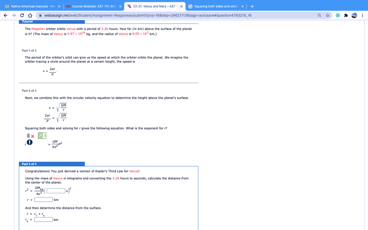 E Native American mascots - hor x SI Course Modules: AST 111: Intro x
A Ch 21: Venus and Mars - AST 1 x © Squaring both sides and solvin x| +
A webassign.net/web/Student/Assignment-Responses/submit?pos=16&dep=24621113&tags=autosave#question4793215_16
Tutorial
The Magellan orbiter orbits Venus with a period of 3.26 hours. How far (in km) above the surface of the planet
is it? (The mass of Venus is 4.87 x 1024 kg, and the radius of Venus is 6.05 x 103 km.)
Part 1 of 3
The period of the orbiter's orbit can give us the speed at which the orbiter orbits the planet. We imagine the
orbiter tracing a circle around the planet at a certain height, the speed is
2ar
V =
P
Part 2 of 3
Next, we combine this with the circular velocity equation to determine the height above the planet's surface.
GM
V =
2ar
GM
Squaring both sides and solving for r gives the following equation. What is the exponent for r?
GM
Part 3 of 3
Congratulations! You just derived a version of Kepler's Third Law for Venus!
Using the mass of Venus in kilograms and converting the 3.26 hours to seconds, calculate the distance from
the center of the planet.
GMg
r =
km
And then determine the distance from the surface.
r = ry+'s
's
km
