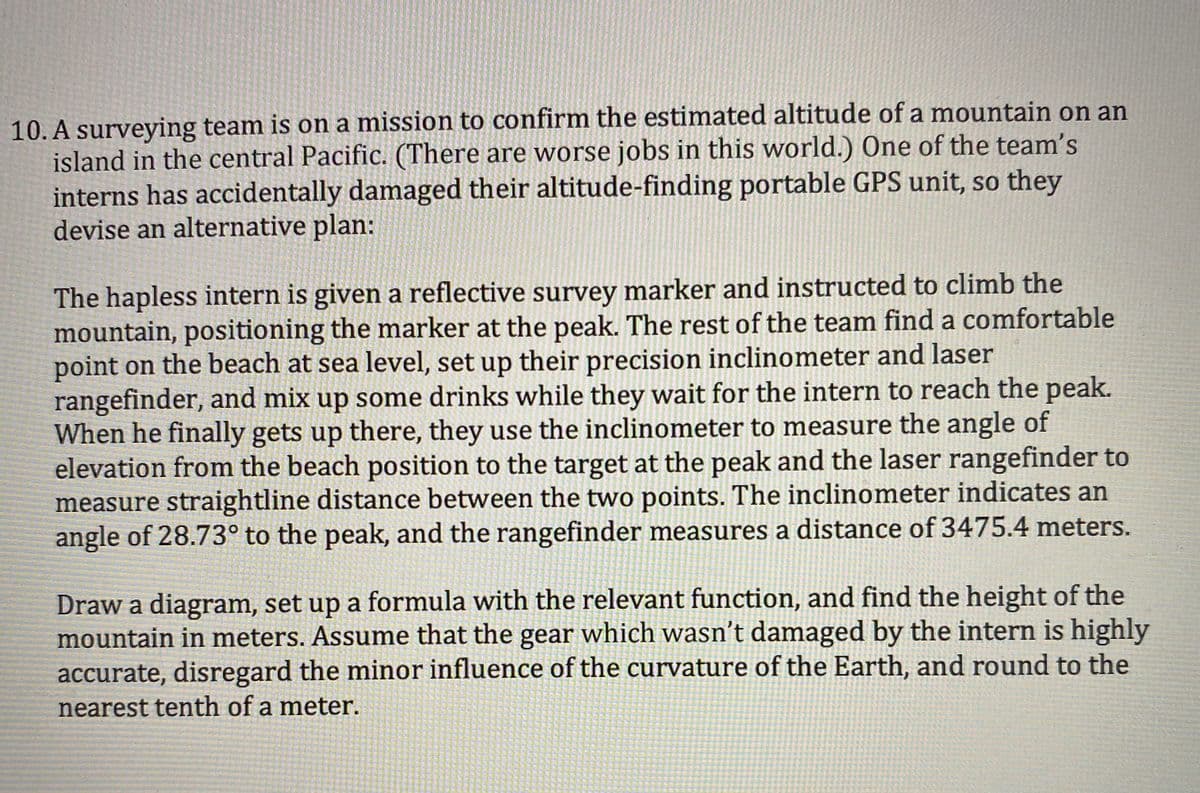 10. A surveying team is on a mission to confirm the estimated altitude of a mountain on an
island in the central Pacific. (There are worse jobs in this world.) One of the team's
interns has accidentally damaged their altitude-finding portable GPS unit, so they
devise an alternative plan:
The hapless intern is given a reflective survey marker and instructed to climb the
mountain, positioning the marker at the peak. The rest of the team find a comfortable
point on the beach at sea level, set up their precision inclinometer and laser
rangefinder, and mix up some drinks while they wait for the intern to reach the peak.
When he finally gets up there, they use the inclinometer to measure the angle of
elevation from the beach position to the target at the peak and the laser rangefinder to
measure straightline distance between the two points. The inclinometer indicates an
angle of 28.73° to the peak, and the rangefinder measures a distance of 3475.4 meters.
Draw a diagram, set up a formula with the relevant function, and find the height of the
mountain in meters. Assume that the gear which wasn't damaged by the intern is highly
accurate, disregard the minor influence of the curvature of the Earth, and round to the
nearest tenth of a meter.
