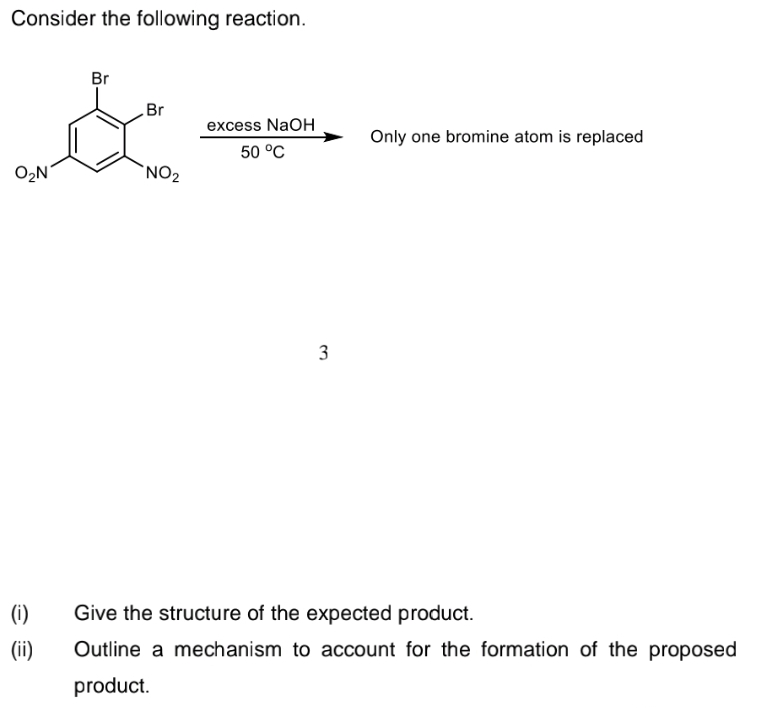 Consider the following reaction.
Br
Br
excess NaOH
Only one bromine atom is replaced
50 °C
O2N
`NO2
3
(i)
Give the structure of the expected product.
(ii)
Outline a mechanism to account for the formation of the proposed
product.
