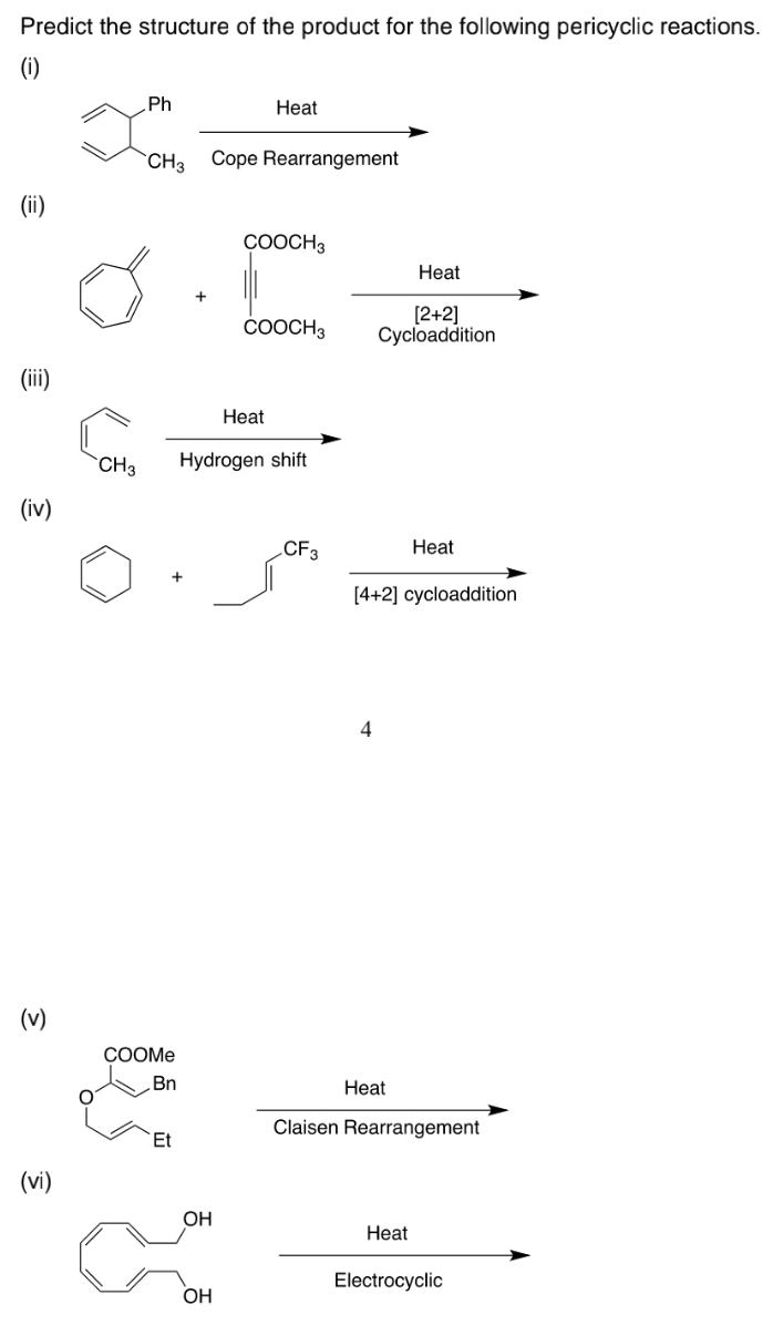 Predict the structure of the product for the following pericyclic reactions.
(i)
Ph
Нeat
CH3
Cope Rearrangement
(ii)
ÇOOCH3
Heat
[2+2]
Cycloaddition
ČOOCH3
(ii)
Heat
`CH3
Hydrogen shift
(iv)
CF3
Нeat
[4+2] cycloaddition
4
(v)
COOME
Bn
Нeat
Claisen Rearrangement
Et
(vi)
OH
Heat
Electrocyclic
OH
