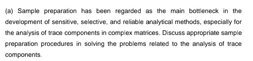 (a) Sample preparation has been regarded as the main bottleneck in the
development of sensitive, selective, and reliable analytical methods, especially for
the analysis of trace components in complex matrices. Discuss appropriate sample
preparation procedures in solving the problems related to the analysis of trace
components.
