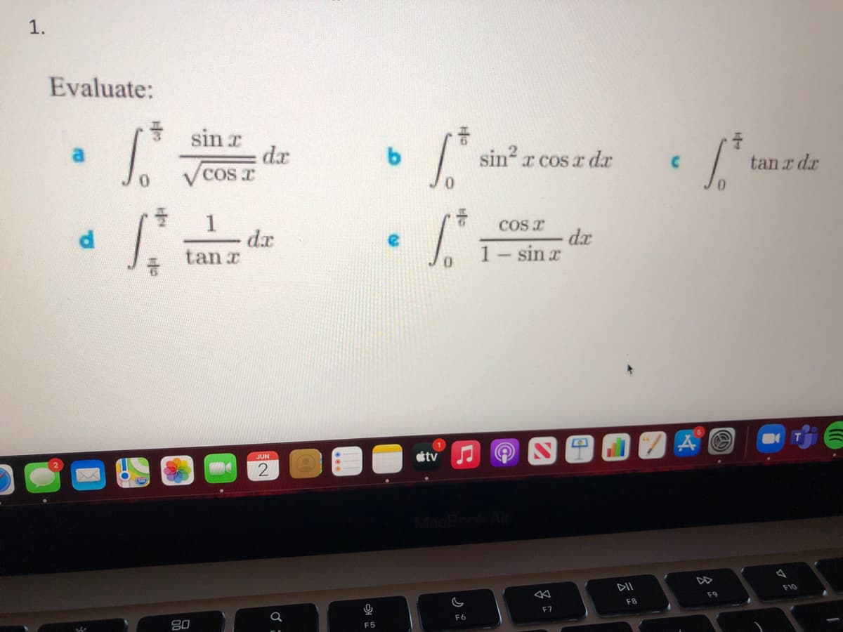 **Evaluating Integrals**

1. Evaluate the following integrals:

   a. \( \int_{0}^{\frac{\pi}{3}} \frac{\sin x}{\sqrt{\cos x}} \, dx \)
   
   b. \( \int_{0}^{\frac{\pi}{6}} \sin^2 x \cos x \, dx \)
   
   c. \( \int_{0}^{\frac{\pi}{4}} \tan x \, dx \)
   
   d. \( \int_{0}^{\frac{\pi}{6}} \frac{1}{\tan x} \, dx \)
   
   e. \( \int_{0}^{\frac{\pi}{6}} \frac{\cos x}{1 - \sin x} \, dx \)