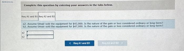 References
Complete this question by entering your answers in the tabs below.
Req A1 and B1 Req A2 and B2
a2. Assume Umair sold the equipment for $43,000. Is the nature of the gain or loss considered ordinary or long-term?
b2. Assume Umair sold the equipment for $47,000. Is the nature of the gain or loss considered ordinary or long-term?
a2
b2
< Req A1 and B1
Rog Ad