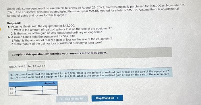 Umair sold some equipment he used in his business on August 29, 2022, that was originally purchased for $60,000 on November 21,
2020. The equipment was depreciated using the seven-year MACRS method for a total of $15.921. Assume there is no additional
netting of gains and losses for this taxpayer.
Required:
a. Assume Umair sold the equipment for $43,000:
1. What is the amount of realized gain or loss on the sale of the equipment?
2. Is the nature of the gain or loss considered ordinary or long-term?
b. Assume Umair sold the equipment for $47,000:
1. What is the amount of realized gain or loss on the sale of the equipment?
2. Is the nature of the gain or loss considered ordinary or long-term?
Complete this question by entering your answers in the tabs below.
Req A1 and B1 Req A2 and B2
al. Assume Umair sold the equipment for $43,000. What is the amount of realized gain or loss on the sale of the equipment?
b1. Assume Umair sold the equipment for $47,000. What is the amount of realized gain or loss on the sale of the equipment?
a1
b1
Amounts
Reg A1 and 81
Req A2 and B2 >