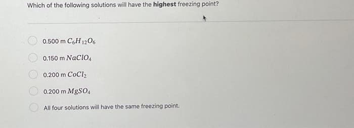 Which of the following solutions will have the highest freezing point?
0.500 m C6H12O6
0.150 m NaClO4
0.200 m CoCl₂
0.200 m MgSO4
All four solutions will have the same freezing point.