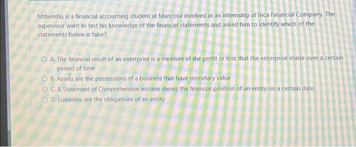 Mthembu is a financial accounting student at Mancosa involved in an internship at Inca Financial Company. The
supervisor want to test his knowledge of the financial statements and asked him to identify which of the
statements below is false?
OA. The financial result of an enterprise is a measure of the profit or loss that the enterprise made over a certain
period of time
O B. Assels are the possessions of a business that have monetary value
OC. A Statement of Comprehensive income shows the financial position of an entity on a certain date
O D. Liabilities are the obligations of an entity