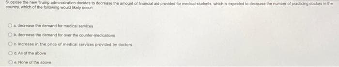 Suppose the new Trump administration decides to decrease the amount of financial aid provided for medical students, which is expected to decrease the number of practicing doctors in the
country, which of the following would likely occur
O a decrease the demand for medical services
O b. decrease the demand for over the counter-medications
Oo increase in the price of medical services provided by doctors
Od. All of the above
Oe. None of the above